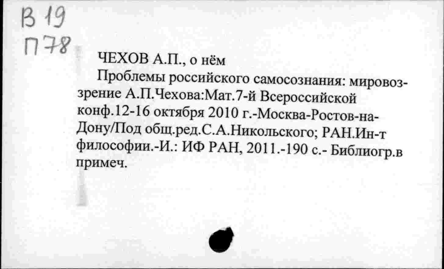 ﻿п9?
ЧЕХОВ А.П., о нём
Проблемы российского самосознания: мировоззрение А.П.Чехова:Мат.7-й Всероссийской конф. 12-16 октября 2010 г.-Москва-Ростов-на-Дону/Под общ.ред.С.А.Никольского; РАН.Ин-т философии.-И.: ИФ РАН, 2011.-190 с,- Библиогр.в примеч.